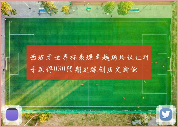 西班牙世界杯表现卓越场均仅让对手获得030预期进球创历史新低