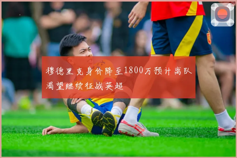穆德里克身价降至1800万预计离队渴望继续征战英超