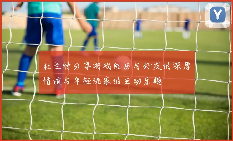 杜兰特分享游戏经历与好友的深厚情谊与年轻玩家的互动乐趣